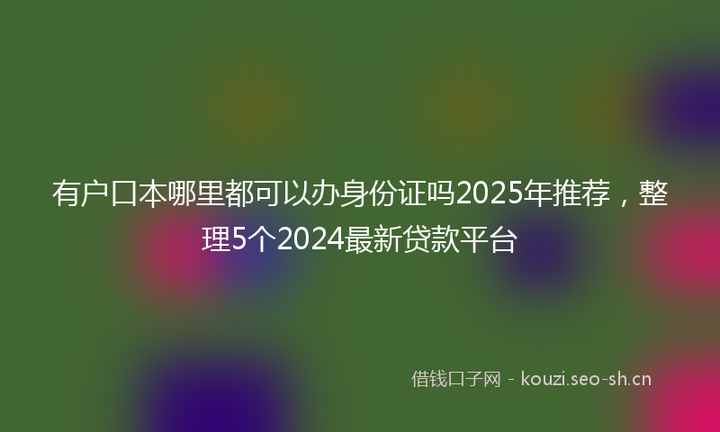 有户口本哪里都可以办身份证吗2025年推荐，整理5个2024最新贷款平台