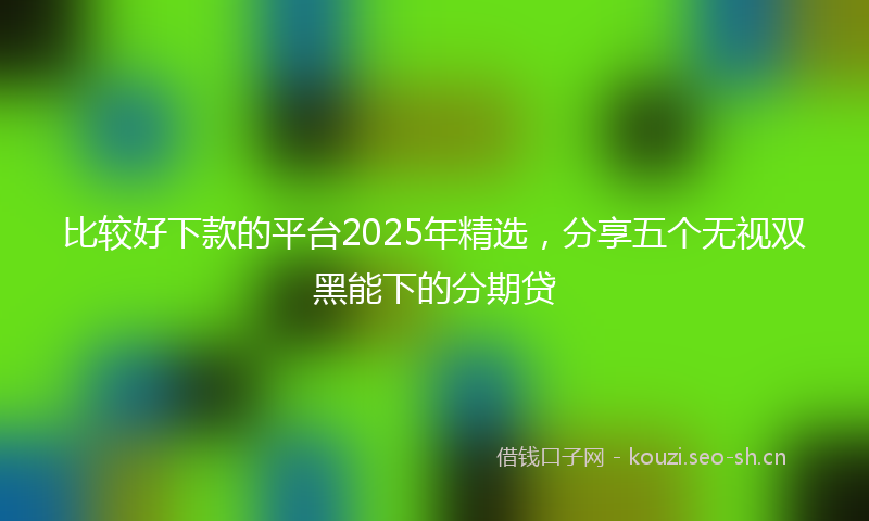比较好下款的平台2025年精选，分享五个无视双黑能下的分期贷