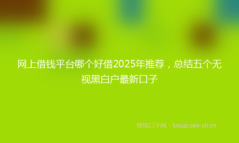 网上借钱平台哪个好借2025年推荐，总结五个无视黑白户最新口子