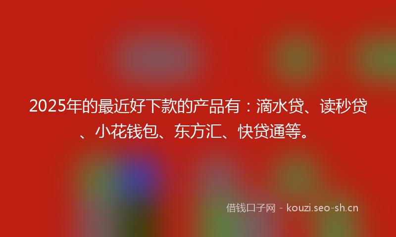 2025年的最近好下款的产品有：滴水贷、读秒贷、小花钱包、东方汇、快贷通等。