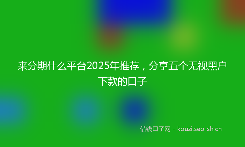来分期什么平台2025年推荐，分享五个无视黑户下款的口子