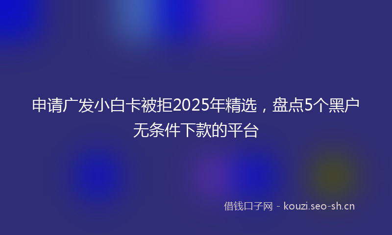 申请广发小白卡被拒2025年精选，盘点5个黑户无条件下款的平台