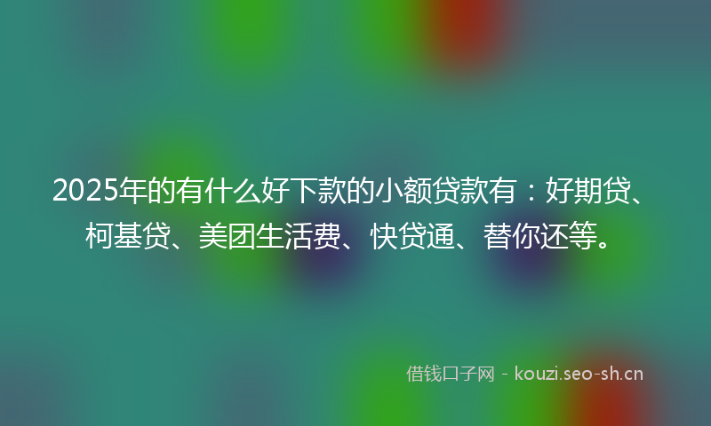 2025年的有什么好下款的小额贷款有：好期贷、柯基贷、美团生活费、快贷通、替你还等。