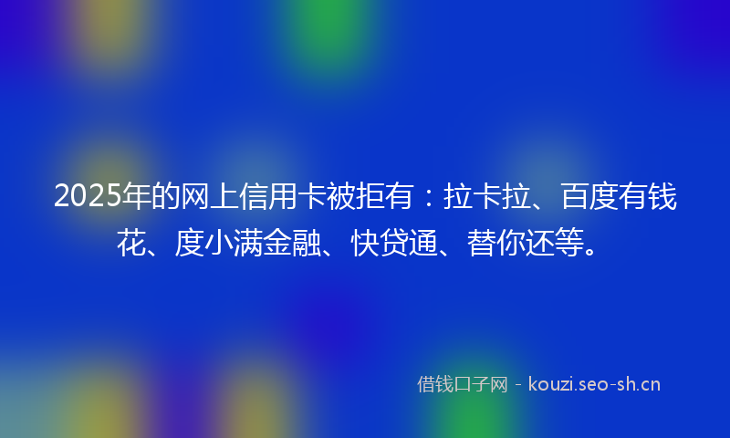 2025年的网上信用卡被拒有：拉卡拉、百度有钱花、度小满金融、快贷通、替你还等。