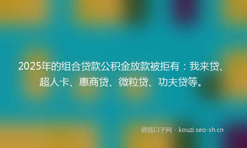 2025年的组合贷款公积金放款被拒有：我来贷、超人卡、惠商贷、微粒贷、功夫贷等。