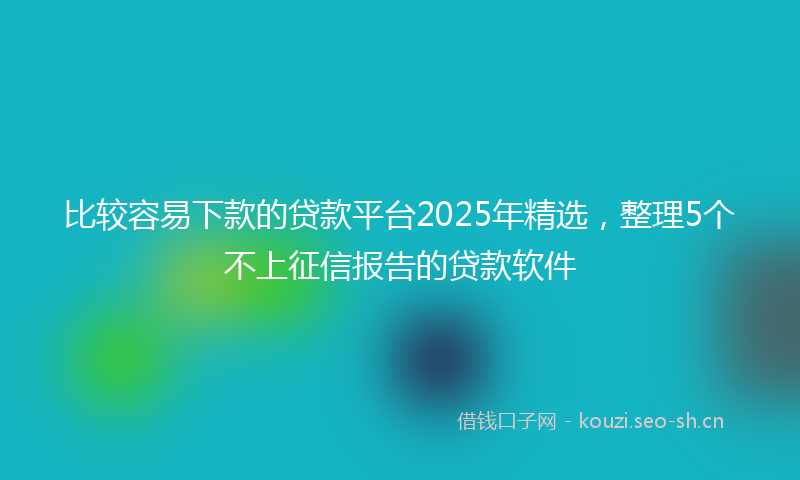 比较容易下款的贷款平台2025年精选，整理5个不上征信报告的贷款软件