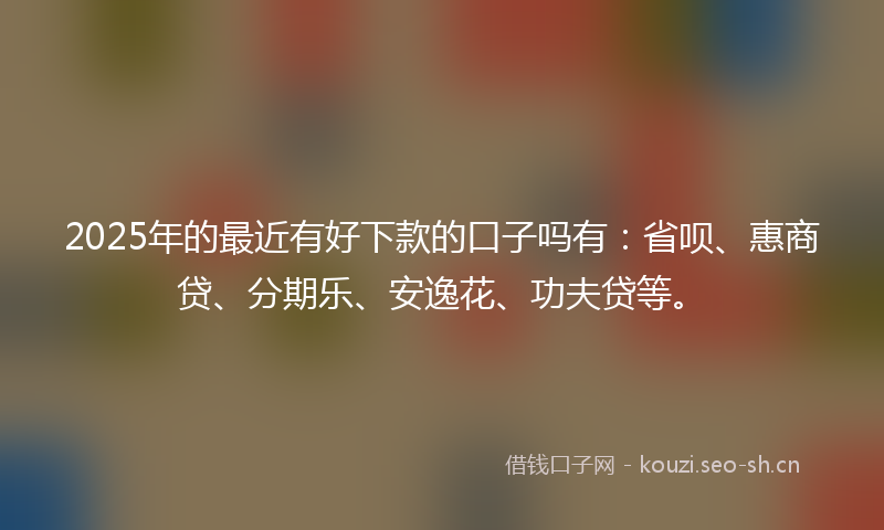 2025年的最近有好下款的口子吗有：省呗、惠商贷、分期乐、安逸花、功夫贷等。