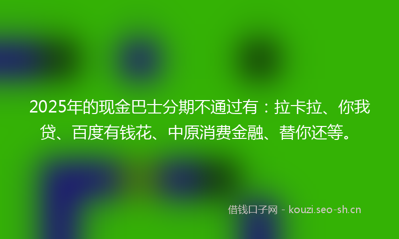 2025年的现金巴士分期不通过有：拉卡拉、你我贷、百度有钱花、中原消费金融、替你还等。