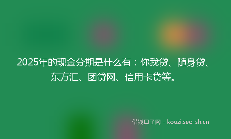 2025年的现金分期是什么有：你我贷、随身贷、东方汇、团贷网、信用卡贷等。