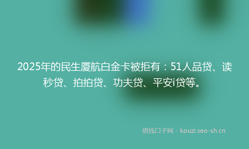 2025年的民生厦航白金卡被拒有：51人品贷、读秒贷、拍拍贷、功夫贷、平安i贷等。
