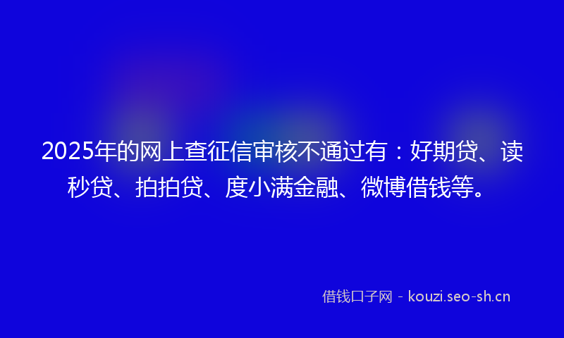 2025年的网上查征信审核不通过有：好期贷、读秒贷、拍拍贷、度小满金融、微博借钱等。