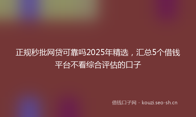 正规秒批网贷可靠吗2025年精选，汇总5个借钱平台不看综合评估的口子