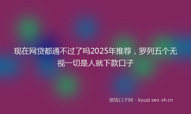 现在网贷都通不过了吗2025年推荐，罗列五个无视一切是人就下款口子