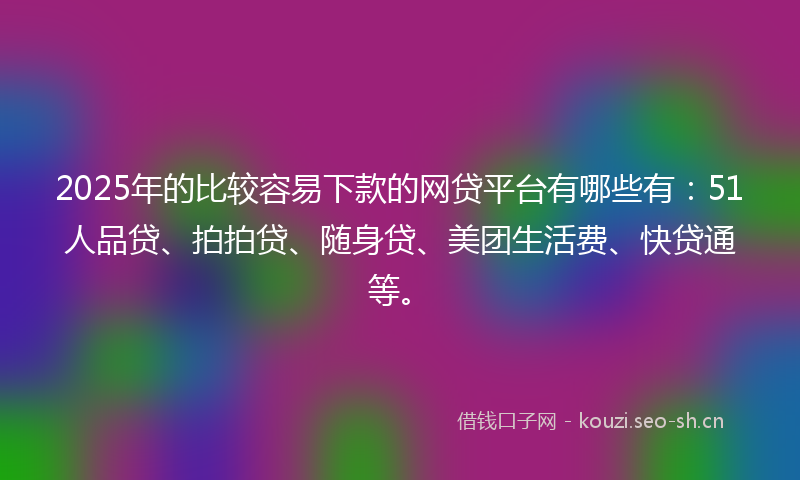 2025年的比较容易下款的网贷平台有哪些有：51人品贷、拍拍贷、随身贷、美团生活费、快贷通等。
