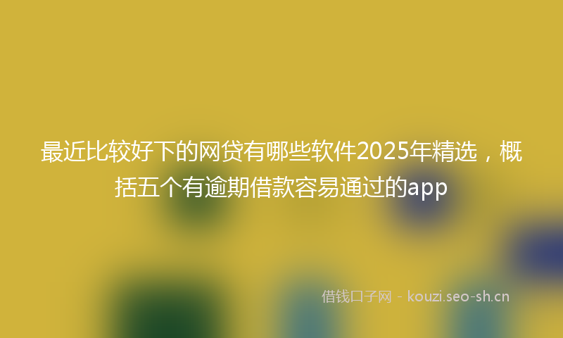 最近比较好下的网贷有哪些软件2025年精选，概括五个有逾期借款容易通过的app