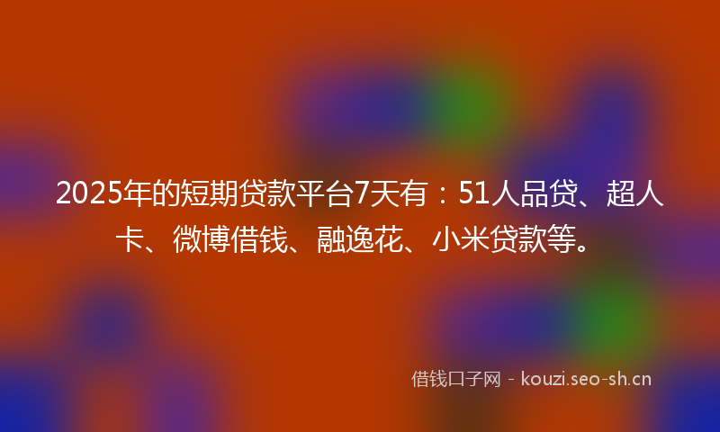 2025年的短期贷款平台7天有：51人品贷、超人卡、微博借钱、融逸花、小米贷款等。