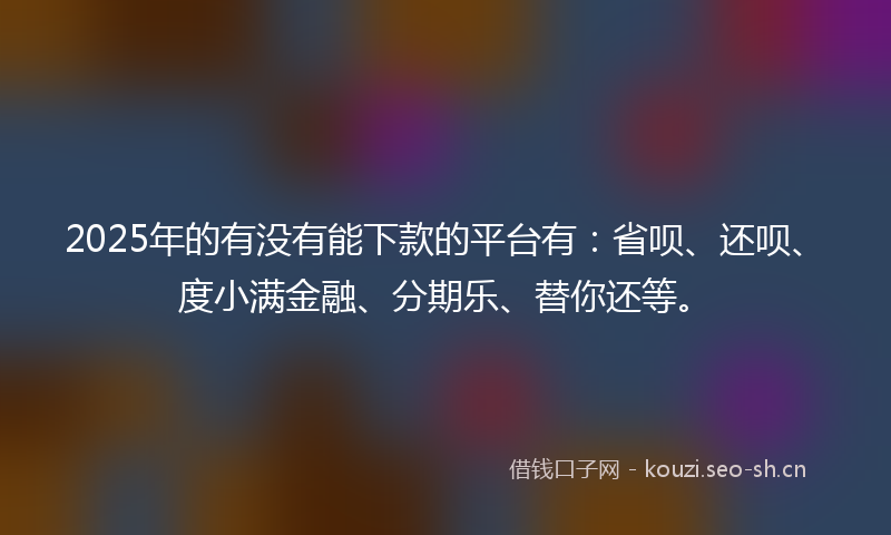 2025年的有没有能下款的平台有：省呗、还呗、度小满金融、分期乐、替你还等。