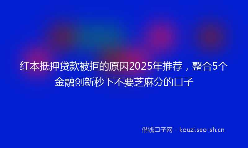 红本抵押贷款被拒的原因2025年推荐，整合5个金融创新秒下不要芝麻分的口子