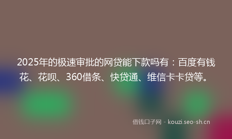 2025年的极速审批的网贷能下款吗有：百度有钱花、花呗、360借条、快贷通、维信卡卡贷等。