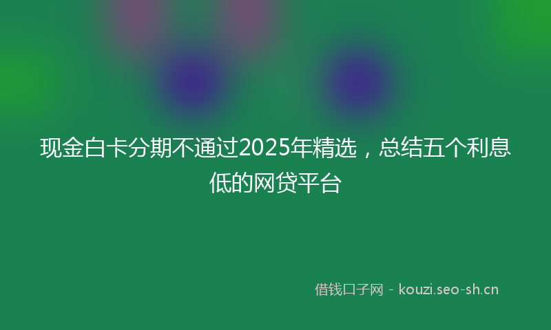 现金白卡分期不通过2025年精选，总结五个利息低的网贷平台