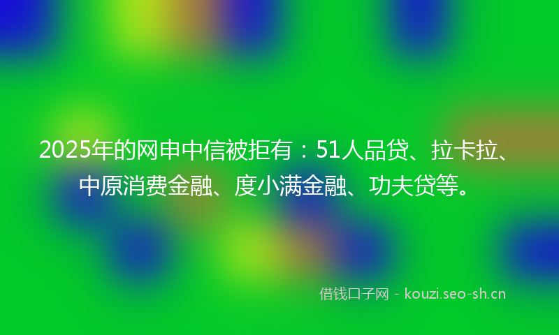 2025年的网申中信被拒有：51人品贷、拉卡拉、中原消费金融、度小满金融、功夫贷等。