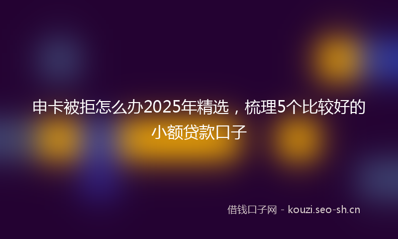 申卡被拒怎么办2025年精选，梳理5个比较好的小额贷款口子