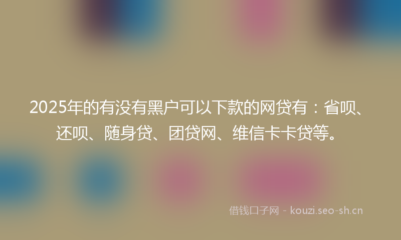 2025年的有没有黑户可以下款的网贷有：省呗、还呗、随身贷、团贷网、维信卡卡贷等。