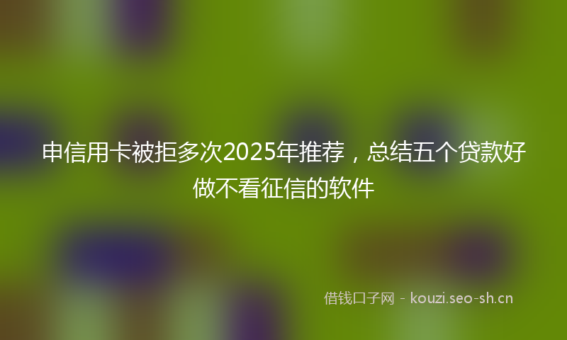 申信用卡被拒多次2025年推荐，总结五个贷款好做不看征信的软件