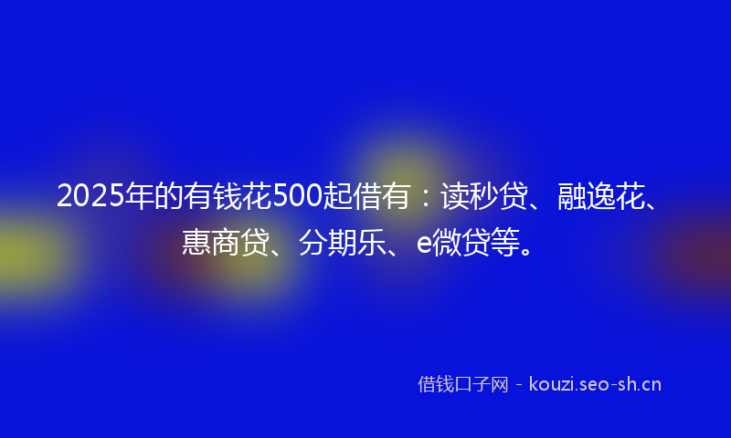 2025年的有钱花500起借有：读秒贷、融逸花、惠商贷、分期乐、e微贷等。
