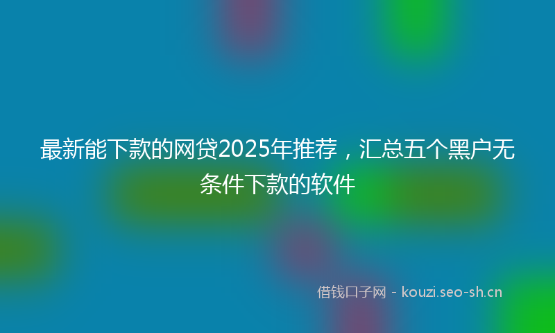 最新能下款的网贷2025年推荐，汇总五个黑户无条件下款的软件