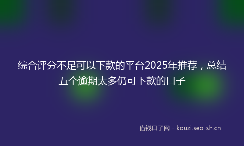 综合评分不足可以下款的平台2025年推荐，总结五个逾期太多仍可下款的口子
