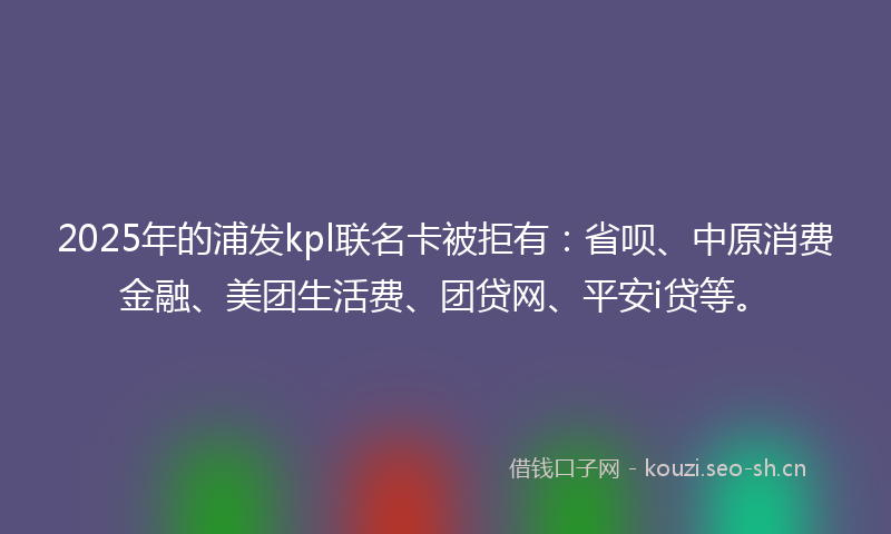2025年的浦发kpl联名卡被拒有：省呗、中原消费金融、美团生活费、团贷网、平安i贷等。