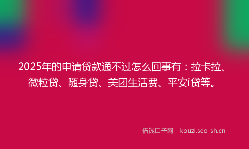 2025年的申请贷款通不过怎么回事有：拉卡拉、微粒贷、随身贷、美团生活费、平安i贷等。