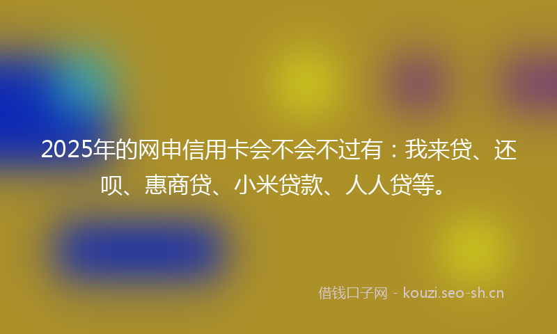 2025年的网申信用卡会不会不过有：我来贷、还呗、惠商贷、小米贷款、人人贷等。