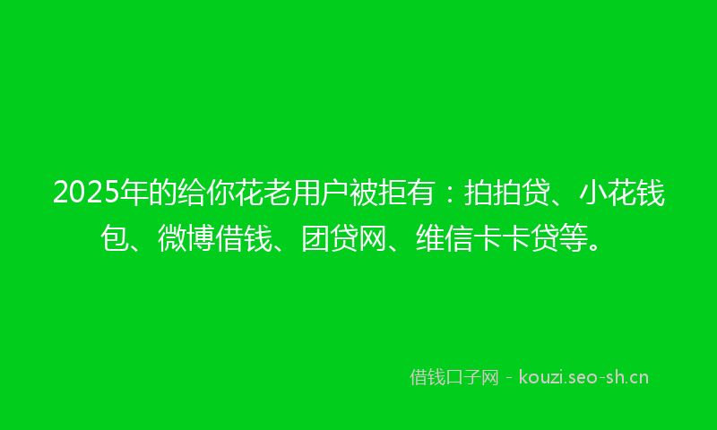 2025年的给你花老用户被拒有：拍拍贷、小花钱包、微博借钱、团贷网、维信卡卡贷等。