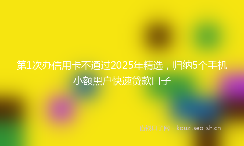 第1次办信用卡不通过2025年精选，归纳5个手机小额黑户快速贷款口子