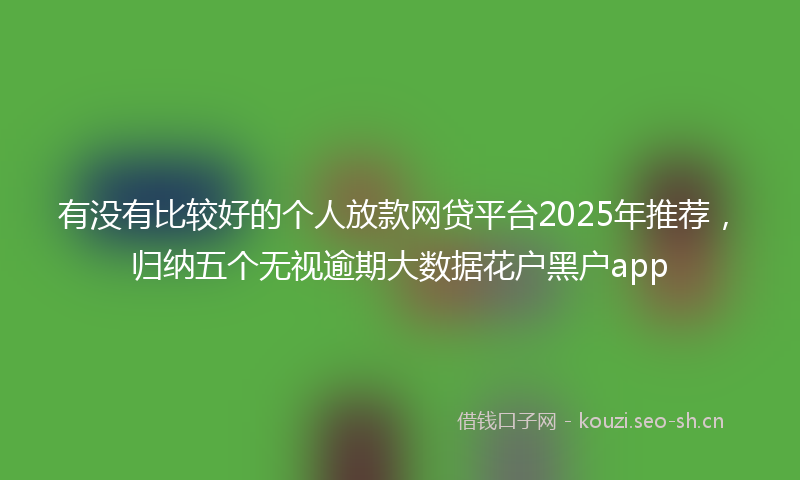 有没有比较好的个人放款网贷平台2025年推荐，归纳五个无视逾期大数据花户黑户app