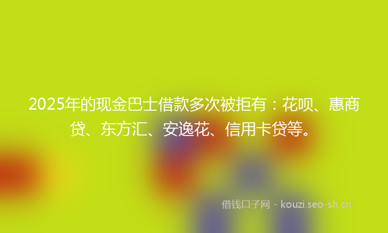 2025年的现金巴士借款多次被拒有：花呗、惠商贷、东方汇、安逸花、信用卡贷等。