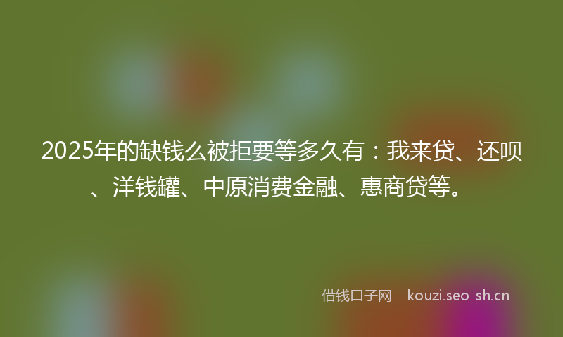 2025年的缺钱么被拒要等多久有：我来贷、还呗、洋钱罐、中原消费金融、惠商贷等。