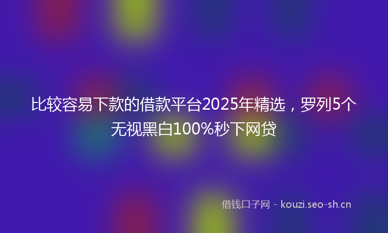 比较容易下款的借款平台2025年精选，罗列5个无视黑白100%秒下网贷