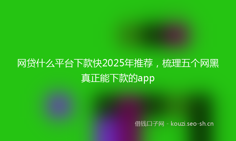网贷什么平台下款快2025年推荐，梳理五个网黑真正能下款的app