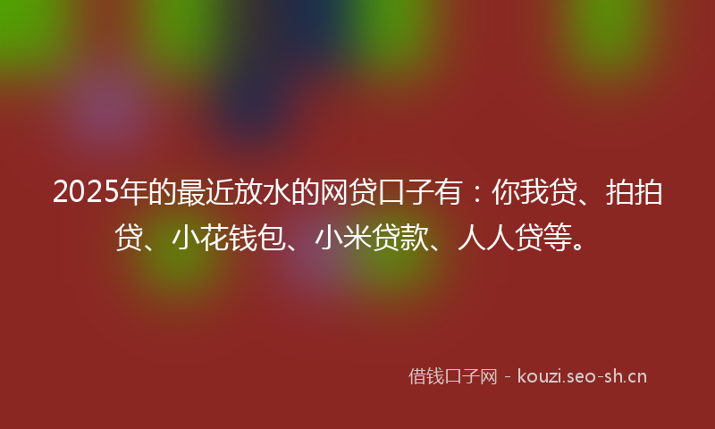 2025年的最近放水的网贷口子有：你我贷、拍拍贷、小花钱包、小米贷款、人人贷等。
