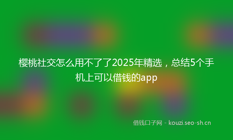 樱桃社交怎么用不了了2025年精选，总结5个手机上可以借钱的app