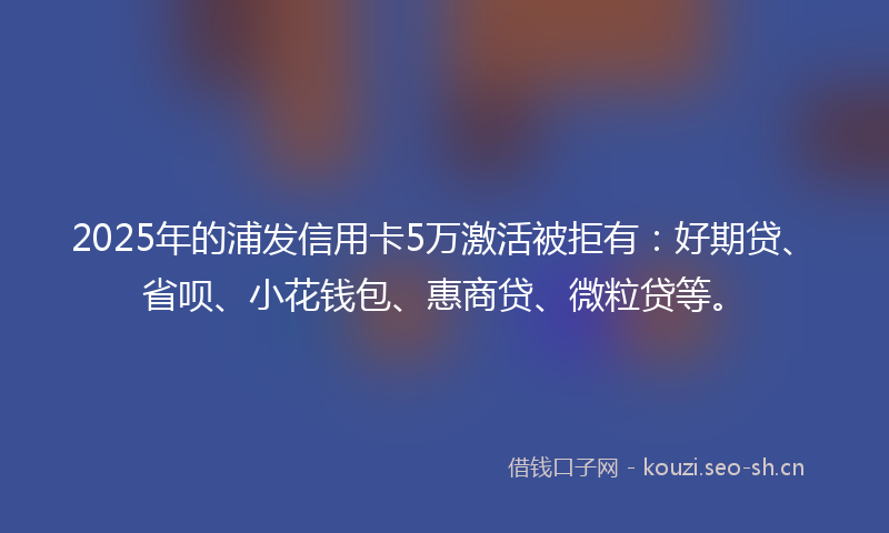2025年的浦发信用卡5万激活被拒有：好期贷、省呗、小花钱包、惠商贷、微粒贷等。
