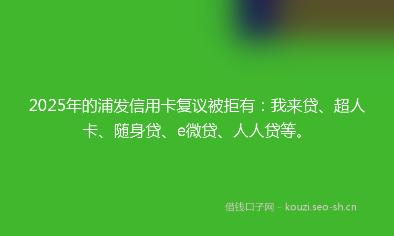 2025年的浦发信用卡复议被拒有：我来贷、超人卡、随身贷、e微贷、人人贷等。