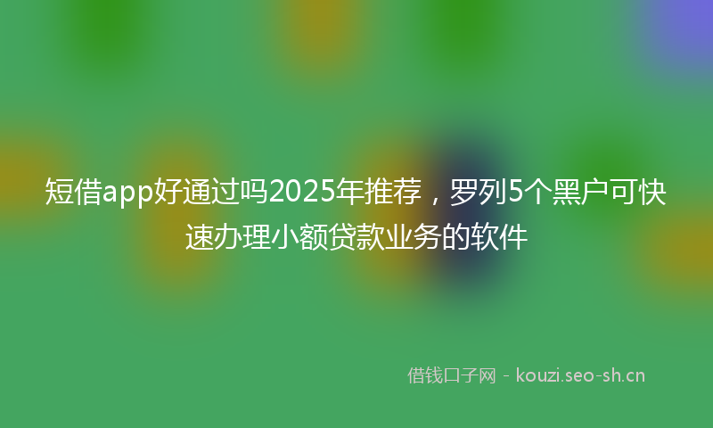 短借app好通过吗2025年推荐，罗列5个黑户可快速办理小额贷款业务的软件