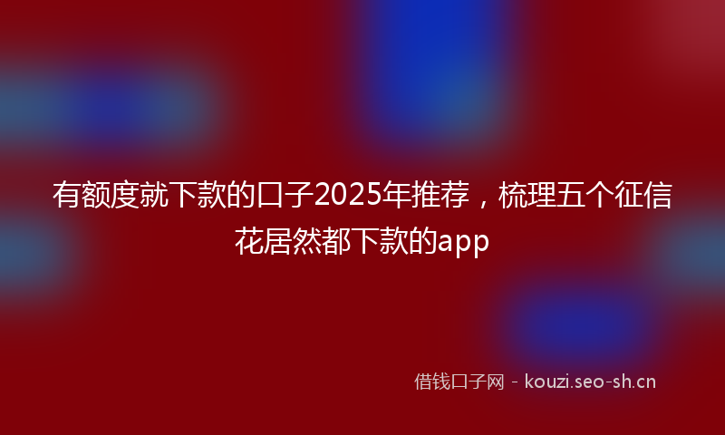 有额度就下款的口子2025年推荐，梳理五个征信花居然都下款的app