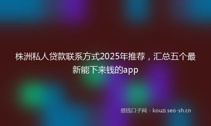 株洲私人贷款联系方式2025年推荐，汇总五个最新能下来钱的app