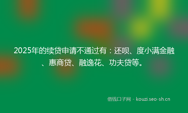 2025年的续贷申请不通过有：还呗、度小满金融、惠商贷、融逸花、功夫贷等。