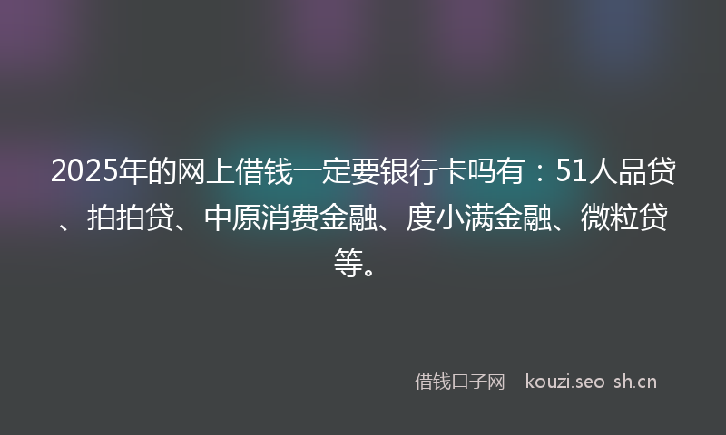 2025年的网上借钱一定要银行卡吗有：51人品贷、拍拍贷、中原消费金融、度小满金融、微粒贷等。